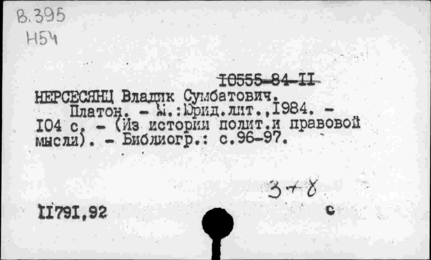 ﻿&.395
Н5Ч
НЕРСЕСЯНЦ Владик Сумбатович. , Платон. - Ы.:цжд.лит.,1984. -104 с. - (Из истории по лит. и правовой мысли). - Библиогр.: с.96-97.
11791,92	А	с